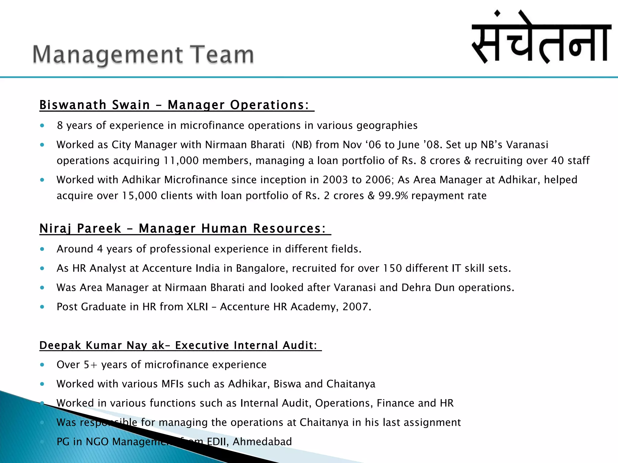 Biswanath Swain – Manager Operations:  8 years of experience in microfinance operations in various geographies  Worked as City Manager with Nirmaan Bharati  (NB) from Nov ‘06 to June ’08. Set up NB’s Varanasi operations acquiring 11,000 members, managing a loan portfolio of Rs. 8 crores & recruiting over 40 staff Worked with Adhikar Microfinance since inception in 2003 to 2006; As Area Manager at Adhikar, helped acquire over 15,000 clients with loan portfolio of Rs. 2 crores & 99.9% repayment rate Niraj Pareek – Manager Human Resources:  Around 4 years of professional experience in different fields.  As HR Analyst at Accenture India in Bangalore, recruited for over 150 different IT skill sets. Was Area Manager at Nirmaan Bharati and looked after Varanasi and Dehra Dun operations. Post Graduate in HR from XLRI – Accenture HR Academy, 2007.  Deepak Kumar Nay ak– Executive Internal Audit:  Over 5+ years of microfinance experience Worked with various MFIs such as Adhikar, Biswa and Chaitanya Worked in various functions such as Internal Audit, Operations, Finance and HR Was responsible for managing the operations at Chaitanya in his last assignment PG in NGO Management from EDII, Ahmedabad  