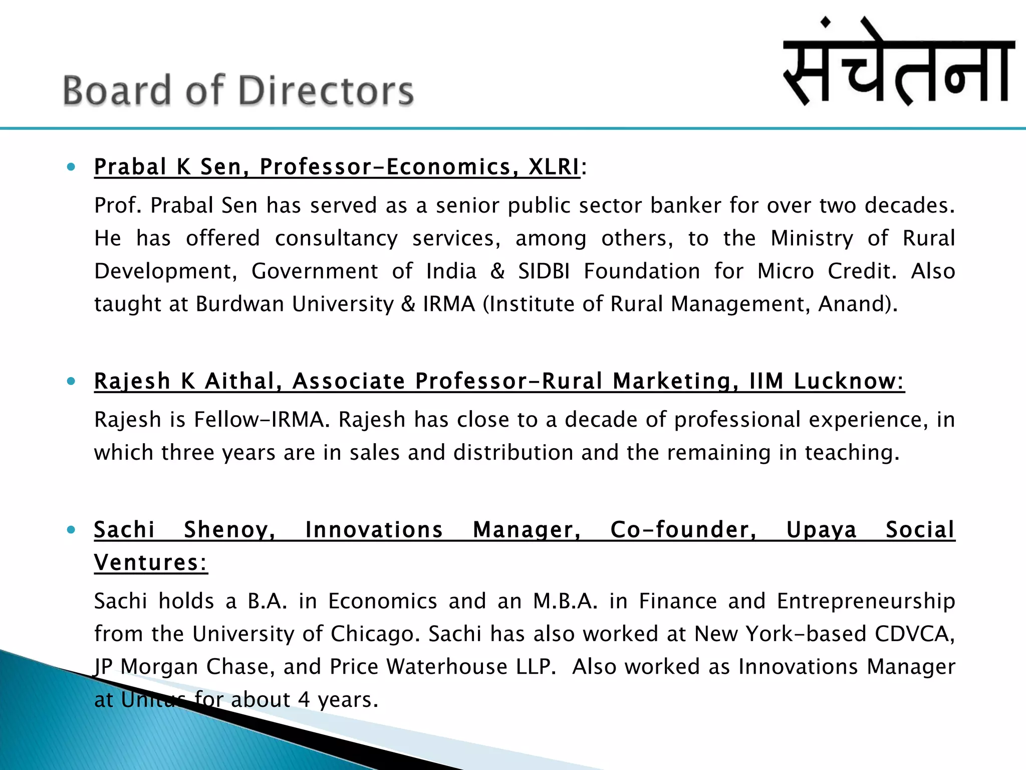 Prabal K Sen, Professor-Economics, XLRI :  Prof. Prabal Sen has served as a senior public sector banker for over two decades. He has offered consultancy services, among others, to the Ministry of Rural Development, Government of India & SIDBI Foundation for Micro Credit. Also taught at Burdwan University & IRMA (Institute of Rural Management, Anand). Rajesh K Aithal, Associate Professor-Rural Marketing, IIM Lucknow: Rajesh is Fellow-IRMA. Rajesh has close to a decade of professional experience, in which three years are in sales and distribution and the remaining in teaching.  Sachi Shenoy, Innovations Manager, Co-founder, Upaya Social Ventures: Sachi holds a B.A. in Economics and an M.B.A. in Finance and Entrepreneurship from the University of Chicago. Sachi has also worked at New York-based CDVCA, JP Morgan Chase, and Price Waterhouse LLP.  Also worked as Innovations Manager at Unitus for about 4 years.  
