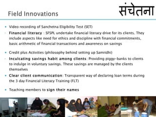 Video recording of Sanchetna Eligibility Test (SET) Financial literacy  : SFSPL undertake financial literacy drive for its clients. They include aspects like need for ethics and discipline with financial commitments,  basic arithmetic of financial transactions and awareness on savings  Credit plus Activities (philosophy behind setting up Samridhi) Inculcating savings habit among clients : Providing piggy-banks to clients to indulge in voluntary savings. These savings are managed by the clients themselves  Clear client communication : Transparent way of declaring loan terms during the 3 day Financial Literacy Training (FLT) Teaching members to  sign their names  