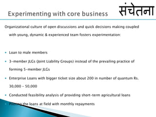 Organizational culture of open discussions and quick decisions making coupled with young, dynamic & experienced team fosters experimentation: Loan to male members 3-member JLGs (Joint Liability Groups) instead of the prevailing practice of forming 5-member JLGs Enterprise Loans with bigger ticket size about 200 in number of quantum Rs. 30,000 – 50,000 Conducted feasibility analysis of providing short-term agricultural loans Piloting the loans at field with monthly repayments  