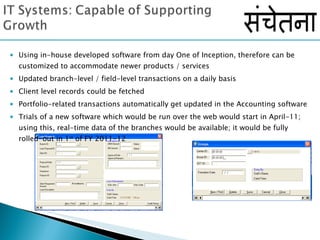 Using in-house developed software from day One of Inception, therefore can be customized to accommodate newer products / services Updated branch-level / field-level transactions on a daily basis Client level records could be fetched Portfolio-related transactions automatically get updated in the Accounting software Trials of a new software which would be run over the web would start in April-11; using this, real-time data of the branches would be available; it would be fully rolled-out in 1 st  of FY 2011-12 