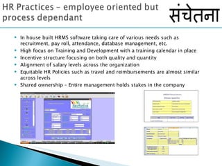 In house built HRMS software taking care of various needs such as  recruitment, pay roll, attendance, database management, etc. High focus on Training and Development with a training calendar in place Incentive structure focusing on both quality and quantity  Alignment of salary levels across the organization  Equitable HR Policies such as travel and reimbursements are almost similar  across levels Shared ownership – Entire management holds stakes in the company 