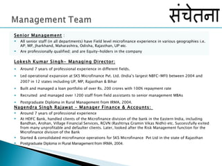 Lokesh Kumar Singh- Managing Director:   Around 7 years of professional experience in different fields.  Led operational expansion at SKS Microfinance Pvt. Ltd. (India’s largest NBFC-MFI) between 2004 and 2007 in 12 states including UP, MP, Rajasthan & Bihar  Built and managed a loan portfolio of over Rs. 200 crores with 100% repayment rate Recruited  and managed over 1200 staff from field assistants to senior management MBAs Postgraduate Diploma in Rural Management from IRMA, 2004.  Nagendra Singh Rajawat – Manager Finance & Accounts:  Around 7 years of professional experience At HDFC Bank, handled clients of the Microfinance division of the bank in the Eastern India, including Bandhan, Arohan, Village Financial Services, RGVN (Rashtriya Gramin Vikas Nidhi) etc. Successfully exited from many unprofitable and defaulter clients. Later, looked after the Risk Management function for the Microfinance division of the Bank Started & consolidated microfinance operations for SKS Microfinance  Pvt Ltd in the state of Rajasthan  Postgraduate Diploma in Rural Management from IRMA, 2004. Senior Management  : All senior staff (in all departments) have Field level microfinance experience in various geographies i.e.  AP,  MP, Jharkhand, Maharashtra, Odisha, Rajasthan,  UP etc.  Are professionally qualified; and are Equity-holders in the company 