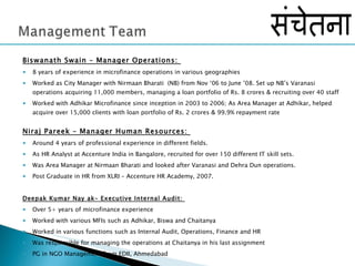 Biswanath Swain – Manager Operations:  8 years of experience in microfinance operations in various geographies  Worked as City Manager with Nirmaan Bharati  (NB) from Nov ‘06 to June ’08. Set up NB’s Varanasi operations acquiring 11,000 members, managing a loan portfolio of Rs. 8 crores & recruiting over 40 staff Worked with Adhikar Microfinance since inception in 2003 to 2006; As Area Manager at Adhikar, helped acquire over 15,000 clients with loan portfolio of Rs. 2 crores & 99.9% repayment rate Niraj Pareek – Manager Human Resources:  Around 4 years of professional experience in different fields.  As HR Analyst at Accenture India in Bangalore, recruited for over 150 different IT skill sets. Was Area Manager at Nirmaan Bharati and looked after Varanasi and Dehra Dun operations. Post Graduate in HR from XLRI – Accenture HR Academy, 2007.  Deepak Kumar Nay ak– Executive Internal Audit:  Over 5+ years of microfinance experience Worked with various MFIs such as Adhikar, Biswa and Chaitanya Worked in various functions such as Internal Audit, Operations, Finance and HR Was responsible for managing the operations at Chaitanya in his last assignment PG in NGO Management from EDII, Ahmedabad  