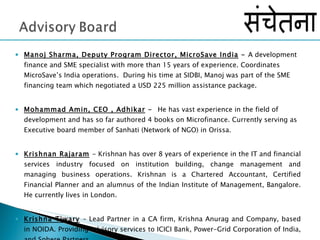 Manoj Sharma, Deputy Program Director, MicroSave India  -  A development finance and SME specialist with more than 15 years of experience. Coordinates MicroSave’s India operations.  During his time at SIDBI, Manoj was part of the SME financing team which negotiated a USD 225 million assistance package. Mohammad Amin, CEO , Adhikar  -  He has vast experience in the field of development and has so far authored 4 books on Microfinance. Currently serving as Executive board member of Sanhati (Network of NGO) in Orissa.  Krishnan Rajaram   - Krishnan has over 8 years of experience in the IT and financial services industry focused on institution building, change management and managing business operations. Krishnan is a Chartered Accountant, Certified Financial Planner and an alumnus of the Indian Institute of Management, Bangalore. He currently lives in London. Krishna Tiwary   – Lead Partner in a CA firm, Krishna Anurag and Company, based in NOIDA. Providing advisory services to ICICI Bank, Power-Grid Corporation of India, and Sphere Partners.  
