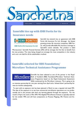 VOLUME       1,   ISSUE     1II                         2   MARCH     ,   2009




 Samridhi ties up with IDBI Fortis for its
 Insurance needs
                                             Samridhi has entered into an agreement with IDBI
                                             Fortis Life Insurance Co Ltd. Amongst the fastest
                                             growing private life insurance companies, IDBI For-
                                             tis, will provide affordable life insurance coverage to
                                             Samridhi‟s entire clientele. The product is titled
„Microsurance‟. Samridhi Financial Services (SFS) will be amongst the first few to benefit from
the new product. The rates being charged are amongst the most competitive in the industry
and a win- win deal for all the stakeholders involved.




Samridhi selected for RBS Foundation/
MicroSave Technical Assistance Programme

                            Samridhi has been selected as one of the partner in the Royal
                            Bank of Scotland (RBS) Foundation/MicroSave Technical Assis-
                            tance Programme based on the Rapid Institutional Assessment
                            (RIA) conducted by the MicroSave in January. This is going to be
an intensive partnership for one year starting from April and a 'slowed down' partnership for
next six months subsequently.
 To start with an exposure visit has been planned in March to see a reputed mid sized MFI.
The idea of the exposure is to see how commercial microfinance operations are run profes-
sionally and in the process take back any learning gleaned through the exposure. For the
month of April, the event is Mini AMI. Mini-Applied Microfinance Institute is specially tailored
for the smaller MFIs and will have components on Process Mapping, HR, Finance and Ac-
counts.
 