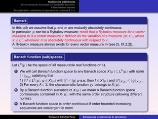 Notation and preliminaries
Vector measures and spaces of integrable functions
A factorization theorem
An application: extensions of operators on p-convex B. f. s.
Remark
In this talk we assume that µ and m are mutually absolutely continuous.
In particular, µ can be a Rybakov measure; recall that a Rybakov measure for a vector
measure m is a scalar measure ν deﬁned as the variation of a measure m,x , where
x ∈ E , whenever m is absolutely continuous with respect to ν.
A Rybakov measure always exists for every vector measure m (see [5, IX.2.2]).
Banach function (sub)spaces.
Let L0(µ) be the space of all measurable real functions on Ω.
1 We will call Banach function space to any Banach space X(µ) ⊆ L0(µ) with norm
· X(µ) satisfying that
1) if f ∈ L0(µ), g ∈ X(µ) with |f| ≤ |g| µ-a.e. then f ∈ X(µ) and f X(µ) ≤ g X(µ).
2) For every A ∈ Σ, the characteristic function χA belongs to X(µ).
2 By a Banach function subspace of X(µ) we mean a Banach function space
continuously contained in X(µ), with the same order structure (allowing different
norms).
3 A Banach function space is order continuous if order bounded increasing
sequences are convergent in norm.
Enrique A. S´anchez P´erez Subespacios y extensiones de operadores
 
