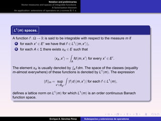 Notation and preliminaries
Vector measures and spaces of integrable functions
A factorization theorem
An application: extensions of operators on p-convex B. f. s.
L1(m)L1(m)L1(m) spaces.
A function f : Ω → R is said to be integrable with respect to the measure m if
1 for each x ∈ E we have that f ∈ L1( m,x ),
2 for each A ∈ Σ there exists xA ∈ E such that
xA,x =
A
fd m,x for every x ∈ E .
The element xA is usually denoted by A f dm. The space of the classes (equality
m-almost everywhere) of these functions is denoted by L1(m). The expression
f m = sup
x ∈BE
|f|d| m,x | for each f ∈ L1
(m),
deﬁnes a lattice norm on L1(m) for which L1(m) is an order continuous Banach
function space.
Enrique A. S´anchez P´erez Subespacios y extensiones de operadores
 