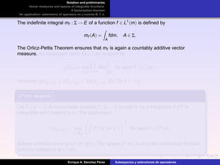Notation and preliminaries
Vector measures and spaces of integrable functions
A factorization theorem
An application: extensions of operators on p-convex B. f. s.
The indeﬁnite integral mf : Σ → E of a function f ∈ L1(m) is deﬁned by
mf (A) =
A
fdm, A ∈ Σ.
The Orlicz-Pettis Theorem ensures that mf is again a countably additive vector
measure. An equivalent norm for L1(m) is given by
|||f|||m = sup
A∈Σ A
fdm
E
for each f ∈ L1
(m).
Moreover |||f|||L1(m) ≤ f L1(m) ≤ 2|||f|||L1(m) ([5, Ch. I.1.11]).
Lp(m)Lp(m)Lp(m) spaces.
Let 1 ≤ p < ∞. A measurable function f : Ω → R is said to be p-integrable if |f|p is
integrable with respect to m. The expression.
f Lp(m) = sup
x ∈BE
|f|p
d| m,x |
1
p
for each f ∈ Lp
(m),
deﬁnes a lattice norm on Lp(m) ([6]). The space Lp(m) is an order continuous Banach
function subspace of L1(m).
Enrique A. S´anchez P´erez Subespacios y extensiones de operadores
 