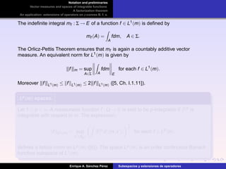 Notation and preliminaries
Vector measures and spaces of integrable functions
A factorization theorem
An application: extensions of operators on p-convex B. f. s.
The indeﬁnite integral mf : Σ → E of a function f ∈ L1(m) is deﬁned by
mf (A) =
A
fdm, A ∈ Σ.
The Orlicz-Pettis Theorem ensures that mf is again a countably additive vector
measure. An equivalent norm for L1(m) is given by
|||f|||m = sup
A∈Σ A
fdm
E
for each f ∈ L1
(m).
Moreover |||f|||L1(m) ≤ f L1(m) ≤ 2|||f|||L1(m) ([5, Ch. I.1.11]).
Lp(m)Lp(m)Lp(m) spaces.
Let 1 ≤ p < ∞. A measurable function f : Ω → R is said to be p-integrable if |f|p is
integrable with respect to m. The expression.
f Lp(m) = sup
x ∈BE
|f|p
d| m,x |
1
p
for each f ∈ Lp
(m),
deﬁnes a lattice norm on Lp(m) ([6]). The space Lp(m) is an order continuous Banach
function subspace of L1(m).
Enrique A. S´anchez P´erez Subespacios y extensiones de operadores
 