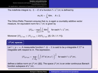 Notation and preliminaries
Vector measures and spaces of integrable functions
A factorization theorem
An application: extensions of operators on p-convex B. f. s.
The indeﬁnite integral mf : Σ → E of a function f ∈ L1(m) is deﬁned by
mf (A) =
A
fdm, A ∈ Σ.
The Orlicz-Pettis Theorem ensures that mf is again a countably additive vector
measure. An equivalent norm for L1(m) is given by
|||f|||m = sup
A∈Σ A
fdm
E
for each f ∈ L1
(m).
Moreover |||f|||L1(m) ≤ f L1(m) ≤ 2|||f|||L1(m) ([5, Ch. I.1.11]).
Lp(m)Lp(m)Lp(m) spaces.
Let 1 ≤ p < ∞. A measurable function f : Ω → R is said to be p-integrable if |f|p is
integrable with respect to m. The expression.
f Lp(m) = sup
x ∈BE
|f|p
d| m,x |
1
p
for each f ∈ Lp
(m),
deﬁnes a lattice norm on Lp(m) ([6]). The space Lp(m) is an order continuous Banach
function subspace of L1(m).
Enrique A. S´anchez P´erez Subespacios y extensiones de operadores
 
