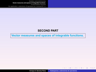 Notation and preliminaries
Vector measures and spaces of integrable functions
A factorization theorem
An application: extensions of operators on p-convex B. f. s.
SECOND PART
Vector measures and spaces of integrable functions.
Enrique A. S´anchez P´erez Subespacios y extensiones de operadores
 