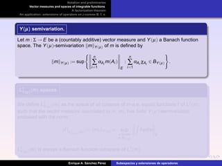 Notation and preliminaries
Vector measures and spaces of integrable functions
A factorization theorem
An application: extensions of operators on p-convex B. f. s.
Y(µ)Y(µ)Y(µ) semivariation.
Let m : Σ → E be a (countably additive) vector measure and Y(µ) a Banach function
space. The Y(µ)-semivariation m Y(µ) of m is deﬁned by
m Y(µ) := sup
n
∑
i=1
αAi
m(Ai )
E
:
n
∑
i=1
αAi
χAi
∈ BY(µ) .
L1
Y(µ)(m)L1
Y(µ)(m)L1
Y(µ)(m) spaces.
We deﬁne L1
Y(µ)(m) as the space of all (classes of m-a.e. equal) functions f of L1(m)
such that the vector measure associated to m, mf , has ﬁnite Y(µ)-semivariation
endowed with the norm
f L1
Y(µ)
(m) := mf Y(µ) = sup
ϕ simple
ϕ∈BY(µ)
fϕdm
E
.
L1
Y(µ)(m) is always a Banach function subspace of L1(m).
Enrique A. S´anchez P´erez Subespacios y extensiones de operadores
 