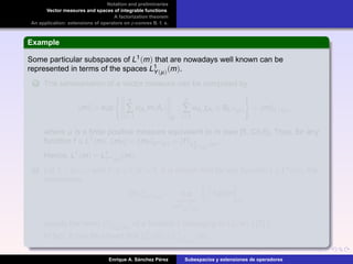 Notation and preliminaries
Vector measures and spaces of integrable functions
A factorization theorem
An application: extensions of operators on p-convex B. f. s.
Example
Some particular subspaces of L1(m) that are nowadays well known can be
represented in terms of the spaces L1
Y(µ)(m).
1 The semivariation of a vector measure can be computed by
m = sup
n
∑
i=1
αAi
m(Ai )
E
:
n
∑
i=1
αAi
χAi
∈ BL∞(µ) = m L∞(µ),
where µ is a ﬁnite positive measure equivalent to m (see [5, Ch.I]). Thus, for any
function f ∈ L1(m), mf = mf L∞(µ) = f L1
L∞(µ)
(m).
Hence, L1(m) = L1
L∞(µ)(m).
2 Let 1 < p < ∞ and 1/p +1/p = 1. It is known that for any function f ∈ Lp(m), the
expression
mf Lp (m)
= sup
ϕ simple
ϕ∈B
Lp (m)
fϕdm
E
equals the norm f L
p
w (m)
of a function f belonging to L
p
w (m) ( [7] ).
In fact, it can be proved that L
p
w (m) = L1
Lp (m)
(m).
Enrique A. S´anchez P´erez Subespacios y extensiones de operadores
 