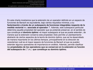 Notation and preliminaries
Vector measures and spaces of integrable functions
A factorization theorem
An application: extensions of operators on p-convex B. f. s.
En esta charla mostramos que la extensi´on de un operador deﬁnido en un espacio de
funciones de Banach es equivalente, bajo ciertos requisitos m´ınimos, a su
factorizaci´on a trav´es de un subespacio de funciones integrables respecto de la
medida vectorial mT asociada al operador T. Adem´as, este subespacio particular
determina aquella propiedad del operador que se pretende preservar, en el sentido de
que constituye el dominio ´optimo -el mayor subespacio al que se puede extender-, de
manera que la extensi´on conserva esta propiedad. Esto permite un planteamiento
abstracto de ciertos aspectos de la teor´ıa de dominio ´optimo, que se ha desarrollado
de manera importante en los ´ultimos tiempos, principalmente en la direcci´on de
caracterizar cu´al es el mayor espacio de funciones de Banach al que se pueden
extender algunos operadores de importancia en an´alisis. Adem´as, permite clasiﬁcar
las propiedades de los operadores que se conservan en la extensi´on en funci´on
del subespacio de L1(mT ) que constituye su dominio ´optimo.
Enrique A. S´anchez P´erez Subespacios y extensiones de operadores
 