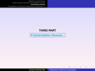 Notation and preliminaries
Vector measures and spaces of integrable functions
A factorization theorem
An application: extensions of operators on p-convex B. f. s.
THIRD PART
A factorization theorem.
Enrique A. S´anchez P´erez Subespacios y extensiones de operadores
 