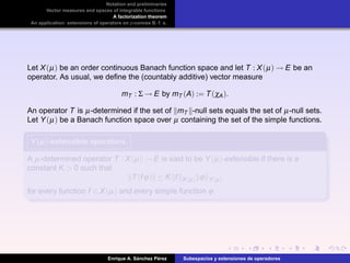 Notation and preliminaries
Vector measures and spaces of integrable functions
A factorization theorem
An application: extensions of operators on p-convex B. f. s.
Let X(µ) be an order continuous Banach function space and let T : X(µ) → E be an
operator. As usual, we deﬁne the (countably additive) vector measure
mT : Σ → E by mT (A) := T(χA).
An operator T is µ-determined if the set of mT -null sets equals the set of µ-null sets.
Let Y(µ) be a Banach function space over µ containing the set of the simple functions.
Y(µ)Y(µ)Y(µ)-extensible operators.
A µ-determined operator T : X(µ) → E is said to be Y(µ)-extensible if there is a
constant K > 0 such that
T(fϕ) ≤ K f X(µ) ϕ Y(µ)
for every function f ∈ X(µ) and every simple function ϕ.
Enrique A. S´anchez P´erez Subespacios y extensiones de operadores
 