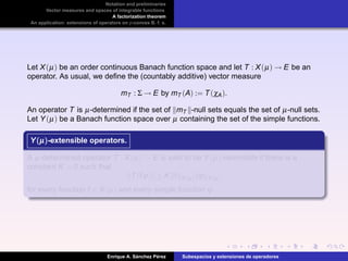 Notation and preliminaries
Vector measures and spaces of integrable functions
A factorization theorem
An application: extensions of operators on p-convex B. f. s.
Let X(µ) be an order continuous Banach function space and let T : X(µ) → E be an
operator. As usual, we deﬁne the (countably additive) vector measure
mT : Σ → E by mT (A) := T(χA).
An operator T is µ-determined if the set of mT -null sets equals the set of µ-null sets.
Let Y(µ) be a Banach function space over µ containing the set of the simple functions.
Y(µ)Y(µ)Y(µ)-extensible operators.
A µ-determined operator T : X(µ) → E is said to be Y(µ)-extensible if there is a
constant K > 0 such that
T(fϕ) ≤ K f X(µ) ϕ Y(µ)
for every function f ∈ X(µ) and every simple function ϕ.
Enrique A. S´anchez P´erez Subespacios y extensiones de operadores
 