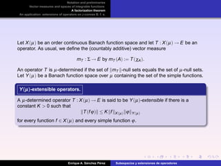 Notation and preliminaries
Vector measures and spaces of integrable functions
A factorization theorem
An application: extensions of operators on p-convex B. f. s.
Let X(µ) be an order continuous Banach function space and let T : X(µ) → E be an
operator. As usual, we deﬁne the (countably additive) vector measure
mT : Σ → E by mT (A) := T(χA).
An operator T is µ-determined if the set of mT -null sets equals the set of µ-null sets.
Let Y(µ) be a Banach function space over µ containing the set of the simple functions.
Y(µ)Y(µ)Y(µ)-extensible operators.
A µ-determined operator T : X(µ) → E is said to be Y(µ)-extensible if there is a
constant K > 0 such that
T(fϕ) ≤ K f X(µ) ϕ Y(µ)
for every function f ∈ X(µ) and every simple function ϕ.
Enrique A. S´anchez P´erez Subespacios y extensiones de operadores
 