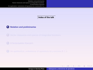 Notation and preliminaries
Vector measures and spaces of integrable functions
A factorization theorem
An application: extensions of operators on p-convex B. f. s.
Index of the talk
1 Notation and preliminaries
2 Vector measures and spaces of integrable functions
3 A factorization theorem
4 An application: extensions of operators on p-convex B. f. s.
Enrique A. S´anchez P´erez Subespacios y extensiones de operadores
 
