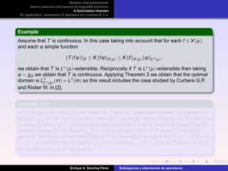 Notation and preliminaries
Vector measures and spaces of integrable functions
A factorization theorem
An application: extensions of operators on p-convex B. f. s.
Example
Assume that T is continuous. In this case taking into account that for each f ∈ X(µ)
and each ϕ simple function
T(fϕ) E ≤ K fϕ X(µ) ≤ K f X(µ) ϕ L∞(µ),
we obtain that T is L∞(µ)-extensible. Reciprocally if T is L∞(µ)-extensible then taking
ϕ = χΩ we obtain that T is continuous. Applying Theorem 3 we obtain that the optimal
domain is L1
L∞(µ)(m) = L1(m) so this result includes the case studied by Curbera G.P.
and Ricker W. in [2].
Example ([1])
In [1] the authors introduce the notion of Lp-product extensible operator and deﬁne the
spaces L1
p,µ (m). In this article they prove that the bigger function space (i.e. the optimal
domain) to which an Lp-product extensible operator T can be extended preserving this
property is exactly the space L1
p,µ (mT ). Actually the notion of Lp-product extensible
operator coincides with our deﬁnition of Y(µ)-extensible operator with Y(µ) = Lp(µ) for
1 < p < ∞. In this case the space L1
p,µ (mT ) is now L1
Lp(µ)(mT ). Hence Theorem 6 in [1]
is a particular case of Theorem 3.
Enrique A. S´anchez P´erez Subespacios y extensiones de operadores
 