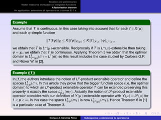 Notation and preliminaries
Vector measures and spaces of integrable functions
A factorization theorem
An application: extensions of operators on p-convex B. f. s.
Example
Assume that T is continuous. In this case taking into account that for each f ∈ X(µ)
and each ϕ simple function
T(fϕ) E ≤ K fϕ X(µ) ≤ K f X(µ) ϕ L∞(µ),
we obtain that T is L∞(µ)-extensible. Reciprocally if T is L∞(µ)-extensible then taking
ϕ = χΩ we obtain that T is continuous. Applying Theorem 3 we obtain that the optimal
domain is L1
L∞(µ)(m) = L1(m) so this result includes the case studied by Curbera G.P.
and Ricker W. in [2].
Example ([1])
In [1] the authors introduce the notion of Lp-product extensible operator and deﬁne the
spaces L1
p,µ (m). In this article they prove that the bigger function space (i.e. the optimal
domain) to which an Lp-product extensible operator T can be extended preserving this
property is exactly the space L1
p,µ (mT ). Actually the notion of Lp-product extensible
operator coincides with our deﬁnition of Y(µ)-extensible operator with Y(µ) = Lp(µ) for
1 < p < ∞. In this case the space L1
p,µ (mT ) is now L1
Lp(µ)(mT ). Hence Theorem 6 in [1]
is a particular case of Theorem 3.
Enrique A. S´anchez P´erez Subespacios y extensiones de operadores
 