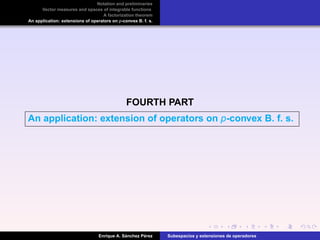 Notation and preliminaries
Vector measures and spaces of integrable functions
A factorization theorem
An application: extensions of operators on p-convex B. f. s.
FOURTH PART
An application: extension of operators on p-convex B. f. s.
Enrique A. S´anchez P´erez Subespacios y extensiones de operadores
 