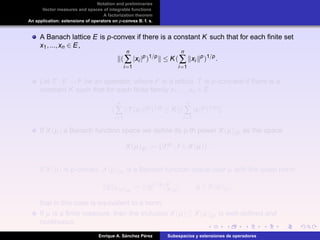 Notation and preliminaries
Vector measures and spaces of integrable functions
A factorization theorem
An application: extensions of operators on p-convex B. f. s.
A Banach lattice E is p-convex if there is a constant K such that for each ﬁnite set
x1,...,xn ∈ E,
(
n
∑
i=1
|xi |p
)1/p
≤ K(
n
∑
i=1
xi
p
)1/p
.
Let T : E → F be an operator, where F is a lattice. T is p-concave if there is a
constant K such that for each ﬁnite family x1,...,xn ∈ E,
(
n
∑
i=1
T(xi ) p
)1/p
≤ K (
n
∑
i=1
|xi |p
)1/p
.
If X(µ) a Banach function space we deﬁne its p-th power X(µ)[p] as the space
X(µ)[p] := {|f|p
: f ∈ X(µ)}.
If X(µ) is p-convex, X(µ)[p] is a Banach function space over µ with the quasi norm
g X(µ)[p]
:= |g|1/p p
X(µ)
, g ∈ X(µ)[p],
that in this case is equivalent to a norm.
If µ is a ﬁnite measure, then the inclusion X(µ) ⊆ X(µ)[p] is well-deﬁned and
continuous.
Enrique A. S´anchez P´erez Subespacios y extensiones de operadores
 