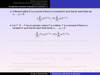 Notation and preliminaries
Vector measures and spaces of integrable functions
A factorization theorem
An application: extensions of operators on p-convex B. f. s.
A Banach lattice E is p-convex if there is a constant K such that for each ﬁnite set
x1,...,xn ∈ E,
(
n
∑
i=1
|xi |p
)1/p
≤ K(
n
∑
i=1
xi
p
)1/p
.
Let T : E → F be an operator, where F is a lattice. T is p-concave if there is a
constant K such that for each ﬁnite family x1,...,xn ∈ E,
(
n
∑
i=1
T(xi ) p
)1/p
≤ K (
n
∑
i=1
|xi |p
)1/p
.
If X(µ) a Banach function space we deﬁne its p-th power X(µ)[p] as the space
X(µ)[p] := {|f|p
: f ∈ X(µ)}.
If X(µ) is p-convex, X(µ)[p] is a Banach function space over µ with the quasi norm
g X(µ)[p]
:= |g|1/p p
X(µ)
, g ∈ X(µ)[p],
that in this case is equivalent to a norm.
If µ is a ﬁnite measure, then the inclusion X(µ) ⊆ X(µ)[p] is well-deﬁned and
continuous.
Enrique A. S´anchez P´erez Subespacios y extensiones de operadores
 