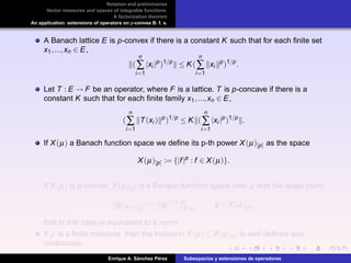 Notation and preliminaries
Vector measures and spaces of integrable functions
A factorization theorem
An application: extensions of operators on p-convex B. f. s.
A Banach lattice E is p-convex if there is a constant K such that for each ﬁnite set
x1,...,xn ∈ E,
(
n
∑
i=1
|xi |p
)1/p
≤ K(
n
∑
i=1
xi
p
)1/p
.
Let T : E → F be an operator, where F is a lattice. T is p-concave if there is a
constant K such that for each ﬁnite family x1,...,xn ∈ E,
(
n
∑
i=1
T(xi ) p
)1/p
≤ K (
n
∑
i=1
|xi |p
)1/p
.
If X(µ) a Banach function space we deﬁne its p-th power X(µ)[p] as the space
X(µ)[p] := {|f|p
: f ∈ X(µ)}.
If X(µ) is p-convex, X(µ)[p] is a Banach function space over µ with the quasi norm
g X(µ)[p]
:= |g|1/p p
X(µ)
, g ∈ X(µ)[p],
that in this case is equivalent to a norm.
If µ is a ﬁnite measure, then the inclusion X(µ) ⊆ X(µ)[p] is well-deﬁned and
continuous.
Enrique A. S´anchez P´erez Subespacios y extensiones de operadores
 