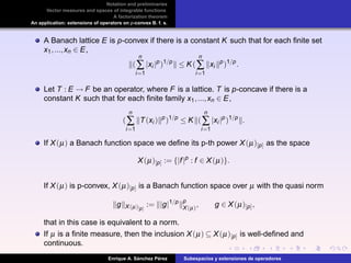 Notation and preliminaries
Vector measures and spaces of integrable functions
A factorization theorem
An application: extensions of operators on p-convex B. f. s.
A Banach lattice E is p-convex if there is a constant K such that for each ﬁnite set
x1,...,xn ∈ E,
(
n
∑
i=1
|xi |p
)1/p
≤ K(
n
∑
i=1
xi
p
)1/p
.
Let T : E → F be an operator, where F is a lattice. T is p-concave if there is a
constant K such that for each ﬁnite family x1,...,xn ∈ E,
(
n
∑
i=1
T(xi ) p
)1/p
≤ K (
n
∑
i=1
|xi |p
)1/p
.
If X(µ) a Banach function space we deﬁne its p-th power X(µ)[p] as the space
X(µ)[p] := {|f|p
: f ∈ X(µ)}.
If X(µ) is p-convex, X(µ)[p] is a Banach function space over µ with the quasi norm
g X(µ)[p]
:= |g|1/p p
X(µ)
, g ∈ X(µ)[p],
that in this case is equivalent to a norm.
If µ is a ﬁnite measure, then the inclusion X(µ) ⊆ X(µ)[p] is well-deﬁned and
continuous.
Enrique A. S´anchez P´erez Subespacios y extensiones de operadores
 