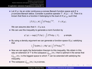 Notation and preliminaries
Vector measures and spaces of integrable functions
A factorization theorem
An application: extensions of operators on p-convex B. f. s.
Let X(µ) be an order continuous p-convex Banach function space and E a
p-concave Banach lattice. Consider a positive operator T : X(µ) → E. Then it is
known that there is a function h belonging to the dual of X(µ)[p] such that
T(f) ≤ K |f|p
hdµ
1/p
, f ∈ X(µ).
We can assume also that h > 0 µ-a.e.
We can use this inequality to generate a norm function by
q∗
(ϕ) := sup{ T(fϕ) : |f|p
hdµ ≤ 1}, ϕ simple.
By using a density argument we can generate a function space G(µ) satisfying
that
fϕ dmT ≤ Kq∗
(ϕ) |f|p
hdµ
1/p
.
Now we can apply the factorization theorem to this inequality. We obtain in this
way an extension of T to the subspace L1
G(µ)(mT ) that is optimal in the sense that
L1
G(µ)(mT ) is the biggest space to which T can be extended still satisfying the
inequality.
The subspace L1
G(µ)(mT ) is p-convex.
Enrique A. S´anchez P´erez Subespacios y extensiones de operadores
 