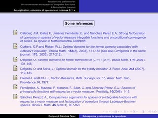 Notation and preliminaries
Vector measures and spaces of integrable functions
A factorization theorem
An application: extensions of operators on p-convex B. f. s.
Some references
Calabuig J.M., Galaz F., Jim´enez Fern´andez E. and S´anchez P´erez E.A., Strong factorization
of operators on spaces of vector measure integrable functions and unconditional convergence
of series. To appear in Mathematische Zeitschrift.
Curbera, G.P. and Ricker, W.J.: Optimal domains for the kernel operator associated with
Sobolev’s inequality , Studia Math., 158(2), (2003), 131-152 (see also Corrigenda in the same
journal , 170, (2005), 217-218).
Delgado, O.: Optimal domains for kernel operators on [0,∞)×[0,∞), Studia Math. 174 (2006),
131-145.
Delgado, O. and Soria, J.: Optimal domain for the Hardy operator, J. Funct. Anal. 244 (2007),
119-133.
Diestel J. and Uhl J.J., Vector Measures, Math. Surveys, vol. 15, Amer. Math. Soc.,
Providence, RI, 1977.
Fern´andez, A., Mayoral, F., Naranjo, F., S´aez, C. and S´anchez-P´erez, E.A.: Spaces of
p-integrable functions with respect to a vector measure., Positivity, 10(2006), 1-16.
S´anchez P´erez E.A., Compactness arguments for spaces of p-integrable functions with
respect to a vector measure and factorization of operators through Lebesgue-Bochner
spaces. Illinois J. Math. 45,3(2001), 907-923.
Enrique A. S´anchez P´erez Subespacios y extensiones de operadores
 
