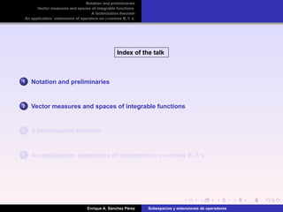 Notation and preliminaries
Vector measures and spaces of integrable functions
A factorization theorem
An application: extensions of operators on p-convex B. f. s.
Index of the talk
1 Notation and preliminaries
2 Vector measures and spaces of integrable functions
3 A factorization theorem
4 An application: extensions of operators on p-convex B. f. s.
Enrique A. S´anchez P´erez Subespacios y extensiones de operadores
 