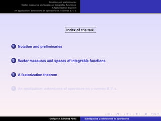 Notation and preliminaries
Vector measures and spaces of integrable functions
A factorization theorem
An application: extensions of operators on p-convex B. f. s.
Index of the talk
1 Notation and preliminaries
2 Vector measures and spaces of integrable functions
3 A factorization theorem
4 An application: extensions of operators on p-convex B. f. s.
Enrique A. S´anchez P´erez Subespacios y extensiones de operadores
 