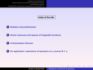 Notation and preliminaries
Vector measures and spaces of integrable functions
A factorization theorem
An application: extensions of operators on p-convex B. f. s.
Index of the talk
1 Notation and preliminaries
2 Vector measures and spaces of integrable functions
3 A factorization theorem
4 An application: extensions of operators on p-convex B. f. s.
Enrique A. S´anchez P´erez Subespacios y extensiones de operadores
 