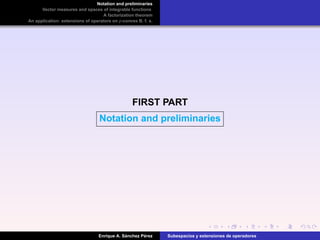 Notation and preliminaries
Vector measures and spaces of integrable functions
A factorization theorem
An application: extensions of operators on p-convex B. f. s.
FIRST PART
Notation and preliminaries
Enrique A. S´anchez P´erez Subespacios y extensiones de operadores
 