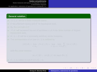 Notation and preliminaries
Vector measures and spaces of integrable functions
A factorization theorem
An application: extensions of operators on p-convex B. f. s.
General notation
(Ω,Σ,µ) will be a ﬁnite measure space,
E be a Banach space and E its topological dual,
BE the unit ball of E,
P(A) will represent the set of partitions π of A into ﬁnite number of disjoint
measurable sets,
m : Σ → E will be a (countably additive) vector measure,
The semivariation of m over A ∈ Σ is deﬁned by
m (A) = sup
x ∈BE
| m,x |(A) = sup
x ∈BE
sup
π∈P(A)
∑
B∈π
| m,x (B)|,
with the usual notation
m,x (B) = m(B),x for each B ∈ Σ,
A ∈ Σ is called m-null if m (A) = 0.
Enrique A. S´anchez P´erez Subespacios y extensiones de operadores
 