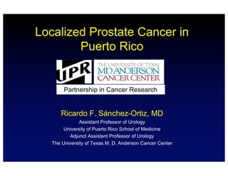 Localized Prostate Cancer in
Puerto Rico
Ricardo F. Sánchez-Ortiz, MD
Assistant Professor of Urology
University of Puerto Rico School of Medicine
Adjunct Assistant Professor of Urology
The University of Texas M. D. Anderson Cancer Center
Partnership in Cancer Research
 
