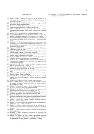 6
REFERENCIAS
[1] Adell, J. (1997). Tendencias en educación en la sociedad de las
tecnologías de la información. Edutec. Revista Electrónica de
Tecnología Educativa, 7.
[2] Alessi, S. & Trollip, A. (2001). Multimedia for learning, method &
development. Boston: Allyn and Bacon.
[3] Bartolomé, A. (1996). Preparando para un nuevo modo de conocer.
Edutec. Revista Electrónica de Tecnología Educativa, 4.
[4] Cebrián, (1997). Nuevas competencias para la formación inicial y
permanente del profesorado. Edutec. Revista Electrónica de Tecnología
Educativa, 6.
[5] Dede, C. (2000). Aprendiendo con tecnología. Barcelona: Paidos.
[6] Dockstader, J. (1999). Teachers of the 21s
century know the what, why,
and how of technology integration. T.H.E. Journal, 73-74., January.
[7] Escudero, J. (1992). La integración escolar de las nuevas tecnologías de
la información. Infodidac, Revista de Informática y Didáctica, 21, pp.
11-24.
[8] Escudero, J. (1995). La integración de las nuevas tecnologías en el
curriculum y en el sistema escolar. En Rodríguez Dieguez, J.L. y Sáez
Barrio, O. (eds). Tecnología educativa. Nuevas Tecnologías Aplicadas a
la Educación. Alcoy: Marfil.
[9] Fogarty, R. (1991). Ten ways to integrate the curriculum. Educational
Leadership, October, pp. 61-65.
[10] Fogarty, R. (1993). The mindful school: How to integrate the curricula:
Training manual. Palatine, IL: IRI/Skylight Publishing.
[11] Grabe, M. & Grabe, C. (1996). Integrating technology for meaningful
learning. Boston: Houghton Mifflin Company.
[12] Gross, B. (2000). El ordenador invisible, hacia la apropiación del
ordenador en la enseñanza. Barcelona: Editorial Gedisa.
[13] Jacobs, H. H. Ed. (1990). Interdisciplinary Curriculum: Design and
Implementation. Alexandria, Va.: Association for Supervision and
Curriculum Development.
[14] Jacobs, H. H. Ed. (1991 Winter). Curriculum integration, critical
thinking, and common sense. Cogitare, p.2.
[15] Johnson, M. (1967). Definitions and models in curriculum theory.
International Review of Education, 19, 187-194.
[16] Jossey-Bass (2000). Technology and learning. San Francisco: Jossey-
Bass.
[17] Lawton, D. (1973). Social change, educational theory and curriculum
planning. Londres: Hodder & Stoughton.
[18] Merrill, P., Hammons, K. Vincent, B., Reynolds, P., Cristiansen, L. &
Tolman, M. (1996) (Third Edition). Computers in Education. Boston:
Allyn & Bacon.
[19] Porlan, R. (1992). Constructivismo y escuela. Madrid: Morata.
[20] Poves, J. (1997). Docencia y aprendizaje en la red: La red de estudiantes
de la UAM. II Congreso Nacional de Usuarios de Internet e Infovía.
Madrid, Febrero de 1997.
[21] Reparaz, Ch., Sobrino, A. & Mir, J. (2000). Integración curricular de
las nuevas tecnologías. Barcelona: Editorial Ariel S.A.
[22] Riding, R. & Buckle, C. (1987). Computer developments and
educational technology. Educational Psychology, 7(1), 5-11.
[23] Roblyer, M., Edwards, J. Havriluk, M. (1997). Integrating educational
technology into teaching. New Jersey: Merrill, Prentice Hall.
[24] Roca, O. (2001). La autoformación y la formación a distancia: la
tecnología de la educación en los procesos de aprendizaje. En Sancho, J.
Para una tecnología educativa. Barcelona: Horsori Editorial.
[25] Sancho, J. (2001). (3era Edición). Para una tecnología educativa.
Barcelona: Horsori Editorial.
[26] Sánchez, J. (1998). Aprender Interactivamente con los Computadores.
El Mercurio, Artes y Letras, 19 de Abril.
[27] Sánchez, J. (2000). Nuevas tecnologías de la información y
comunicación para la construcción del aprender. Santiago: Universidad
de Chile.
[28] Sánchez, J. (2001). Aprendizaje Visible, Tecnología Invisible. Santiago:
Dolmen Ediciones.
[29] Stenhouse, L. (1987). Investigación y desarrollo del currículum. 2da
Ed. Madrid: Morata.
[30] Vásquez, G. & Martínez, M. (1997). Limites y posibilidades actuales de
las nuevas tecnologías. En Barroso, M. (comp.). Tecnología y formación
permanente (pp. 53-1 08). La laguna: Universidad de La Laguna.
[31] Vygotsky, L. (1989). El desarrollo de los procesos psicológicos
superiores. Barcelona: Crítica.
 