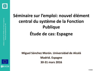 © OCDE
Séminaire sur l’emploi: nouvel élément
central du système de la Fonction
Publique
Étude de cas: Espagne
Miguel Sánchez Morón. Universidad de Alcalá
Madrid. Espagne
30-31 mars 2016
 