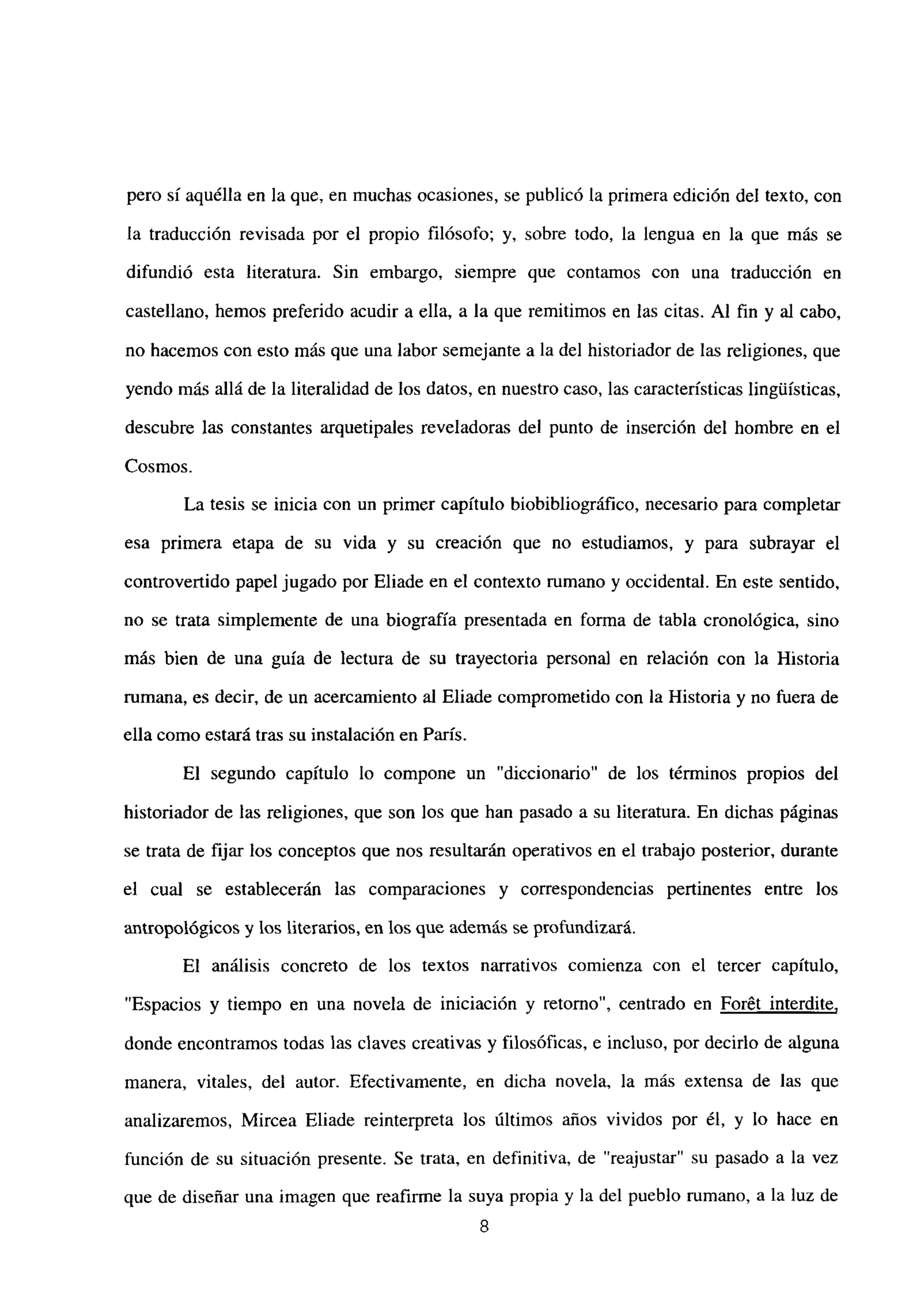 pero sí aquélla en la que, en muchas ocasiones, se publicó la primera edición del texto, con
la traducción revisada por el propio filósofo; y, sobre todo, la lengua en la que más se
difundió esta literatura. Sin embargo, siempre que contamos con una traducción en
castellano, hemos preferido acudir a ella, a la que remitimos en las citas. Al fin y al cabo,
no hacemos con esto más que una labor semejante a la del historiador de las religiones, que
yendo más allá de la literalidad de los datos, en nuestro caso, las características lingtiísticas,
descubre las constantes arquetipales reveladoras del punto de inserción del hombre en el
Cosmos.
La tesis se inicia con un primer capitulo biobibliográfico, necesario para completar
esa primera etapa de su vida y su creación que no estudiamos, y para subrayar el
controvertido papel jugado por Eliade en el contexto rumano y occidental. En este sentido,
no se trata simplemente de una biografía presentada en forma de tabla cronológica, sino
más bien de una guía de lectura de su trayectoria personal en relación con la Historia
rumana, es decir, de un acercamiento al Eliade comprometido con ¡a Historia y no fuera de
ella como estará tras su instalación en París.
El segundo capítulo lo compone un “diccionario” de los términos propios del
historiador de las religiones, que son los que han pasado a su literatura. En dichas páginas
se trata de fijar los conceptos que nos resultarán operativos en el trabajo posterior, durante
el cual se establecerán las comparaciones y correspondencias pertinentes entre los
antropológicos y los literarios, en los que además se profundizara.
El análisis concreto de los textos narrativos comienza con el tercer capítulo,
“Espacios y tiempo en una novela de iniciación y retorno”, centrado en For6t interdite
,
donde encontramos todas las claves creativas y filosóficas, e incluso, por decirlo de alguna
manera, vitales, del autor. Efectivamente, en dicha novela, la más extensa de las que
analizaremos, Mircea Eliade reinterpreta los últimos años vividos por él, y lo hace en
función de su situación presente. Se trata, en definitiva, de “reajustar” su pasado a la vez
que de diseñar una imagen que reafirme la suya propia y la del pueblo rumano, a la luz de
8
 