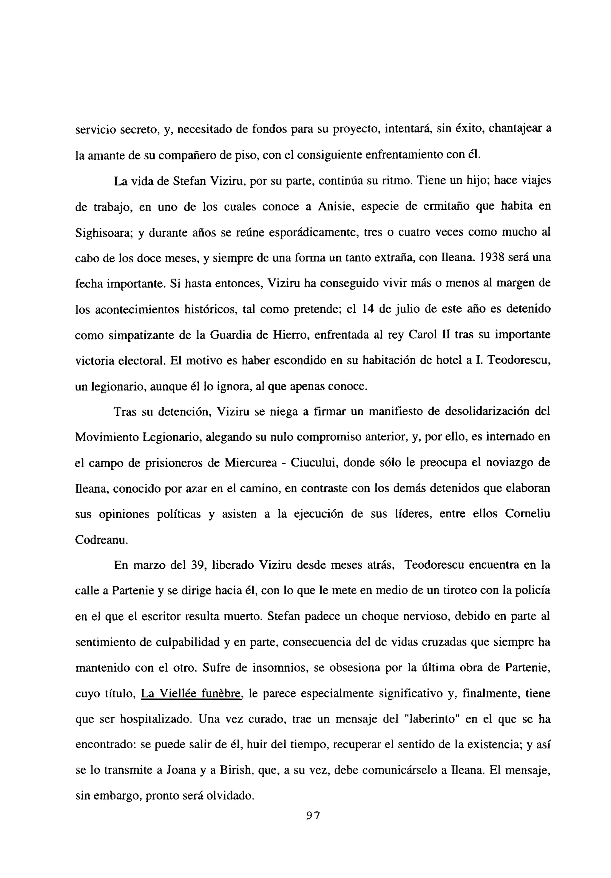 servicio secreto, y, necesitado de fondos para su proyecto, intentará, sin éxito, chantajear a
la amante de su compañero de piso, con el consiguiente enfrentamiento con él.
La vida de Stefan Viziru, por su parte, continúa su ritmo. Tiene un hijo; hace viajes
de trabajo, en uno de los cuales conoce a Anisie, especie de ermitaño que habita en
Sighisoara; y durante años se reúne esporádicamente, tres o cuatro veces como mucho al
cabo de los doce meses, y siempre de una forma un tanto extraña, con fleana. 1938 será una
fecha importante. Si hasta entonces, Viziru ha conseguido vivir más o menos al margen de
los acontecimientos históricos, tal como pretende; el 14 de julio de este año es detenido
como simpatizante de la Guardia de Hierro, enfrentada al rey Carol II tras su importante
victoria electoral. El motivo es haber escondido en su habitación de hotel a 1. Teodorescu,
un legionario, aunque él lo ignora, al que apenas conoce.
Tras su detención, Vizim se niega a firmar un manifiesto de desolidarización del
Movimiento Legionario, alegando su nulo compromiso anterior, y, por ello, es internado en
el campo de prisioneros de Miercurea - Ciucului, donde sólo le preocupa el noviazgo de
fleana, conocido por azar en el camino, en contraste con los demás detenidos que elaboran
sus opiniones políticas y asisten a la ejecución de sus líderes, entre ellos Corneliu
Codreanu.
En marzo del 39, liberado Viziru desde meses atrás, Teodorescu encuentra en la
calle a Partenie y se dirige hacia él, con lo que le mete en medio de un tiroteo con la policía
en el que el escritor resulta muerto. Stefan padece un choque nervioso, debido en parte al
sentimiento de culpabilidad y en parte, consecuencia del de vidas cruzadas que siempre ha
mantenido con el otro. Sufre de insomnios, se obsesiona por la última obra de Partenie,
cuyo título, La Viellée funébre, le parece especialmente significativo y, finalmente, tiene
que ser hospitalizado. Una vez curado, trae un mensaje del “laberinto” en el que se ha
encontrado: se puede salir de él, huir del tiempo, recuperar el sentido de la existencia; y así
se lo transmite a Joana y a Birish, que, a su vez, debe comunicárselo a Ileana. El mensaje,
sin embargo, pronto será olvidado.
97
 