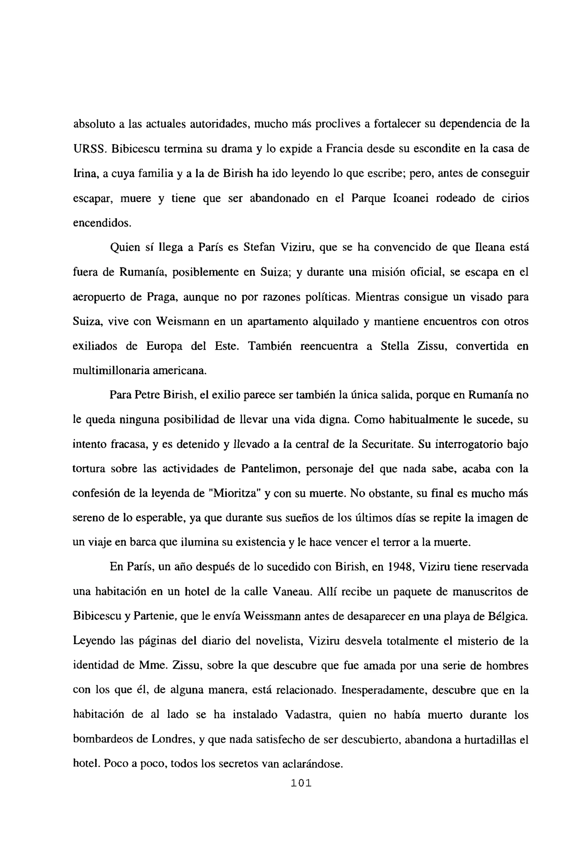 absoluto a las actuales autoridades, mucho más proclives a fortalecer su dependencia de la
URSS. Bibicescu termina su drama y lo expide a Francia desde su escondite en la casa de
Lina, a cuya familia y a la de Birish ha ido leyendo lo que escribe; pero, antes de conseguir
escapar, muere y tiene que ser abandonado en el Parque Icoanei rodeado de cirios
encendidos.
Quien si llega a París es Stefan Viziru, que se ha convencido de que fleana está
fuera de Rumania, posiblemente en Suiza; y durante una misión oficial, se escapa en el
aeropuerto de Praga, aunque no por razones políticas. Mientras consigue un visado para
Suiza, vive con Weismann en un apartamento alquilado y mantiene encuentros con otros
exiliados de Europa del Este. También reencuentra a Stella Zissu, convertida en
multimillonaria americana.
Para Petre Birish, el exilio parece ser también la única salida, porque en Rumania no
le queda ninguna posibilidad de llevar una vida digna. Como habitualmente le sucede, su
intento fracasa, y es detenido y llevado a la central de la Securitate. Su interrogatorio bajo
tortura sobre las actividades de Pantelimon, personaje del que nada sabe, acaba con la
confesión de la leyenda de “Mioritza” y con su muerte. No obstante, su final es mucho más
sereno de lo esperable, ya que durante sus sueños de los últimos días se repite la imagen de
un viaje en barca que ilumina su existencia y le hace vencer el terror a la muerte.
En París, un año después de lo sucedido con Birish, en 1948, Viziru tiene reservada
una habitación en un hotel de la calle Vaneau. Allí recibe un paquete de manuscritos de
Bibicescu y Partenie, que le envía Weissmann antes de desaparecer en una playa de Bélgica.
Leyendo las páginas del diario del novelista, Viziru desvela totalmente el misterio de la
identidad de Mme. Zissu, sobre la que descubre que fue amada por una serie de hombres
con los que él, de alguna manera, está relacionado. Inesperadamente, descubre que en la
habitación de al lado se ha instalado Vadastra, quien no había muerto durante los
bombardeos de Londres, y que nada satisfecho de ser descubierto, abandona a hurtadillas el
hotel. Poco a poco, todos los secretos van aclarándose.
101
 
