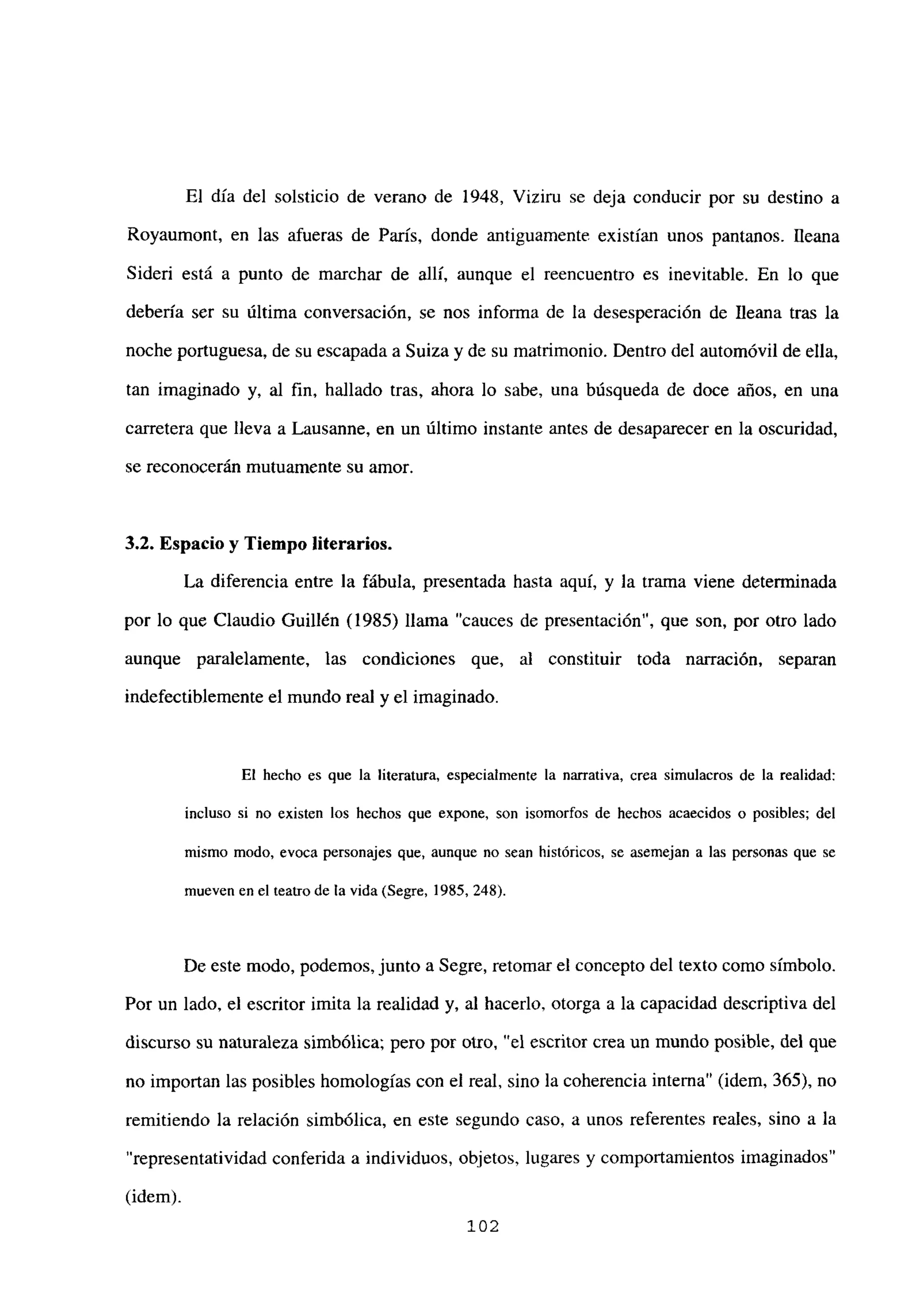 El día del solsticio de verano de 1948, Vizirn se deja conducir por su destino a
Royaumont, en las afueras de París, donde antiguamente existían unos pantanos. Ileana
Sideri está a punto de marchar de allí, aunque el reencuentro es inevitable. En lo que
debería ser su última conversación, se nos informa de la desesperación de Ileana tras la
noche portuguesa, de su escapada a Suiza y de su matrimonio. Dentro del automóvil de ella,
tan imaginado y, al fin, hallado tras, ahora lo sabe, una búsqueda de doce años, en una
carretera que lleva a Lausanne, en un último instante antes de desaparecer en la oscuridad,
se reconocerán mutuamente su amor.
3,2. Espacio y Tiempo literarios.
La diferencia entre la fábula, presentada hasta aquí, y la trama viene determinada
por lo que Claudio Guillén (1985) llama “cauces de presentación”, que son, por otro lado
aunque paralelamente, las condiciones que, al constituir toda narración, separan
indefectiblemente el mundo real y el imaginado.
El hecho es que la literatura, especialmente la narrativa, crea simulacros de la realidad:
incluso si no existen los hechos que expone, son isomorfos de hechos acaecidos o posibles; del
mismo modo, evoca personajes que, aunque no sean históricos, se asemejan a las personas que se
mueven en el teatro de la vida (Segre, 1985, 248).
De este modo, podemos, junto a Segre, retomar el concepto del texto como símbolo.
Por un lado, el escritor imita la realidad y, al hacerlo, otorga a la capacidad descriptiva del
discurso su naturaleza simbólica; pero por otro, “el escritor crea un mundo posible, del que
no importan las posibles homologías con el real, sino la coherencia interna” (idem, 365), no
remitiendo la relación simbólica, en este segundo caso, a unos referentes reales, sino a la
“representatividad conferida a individuos, objetos, lugares y comportamientos imaginados”
(idem).
102
 