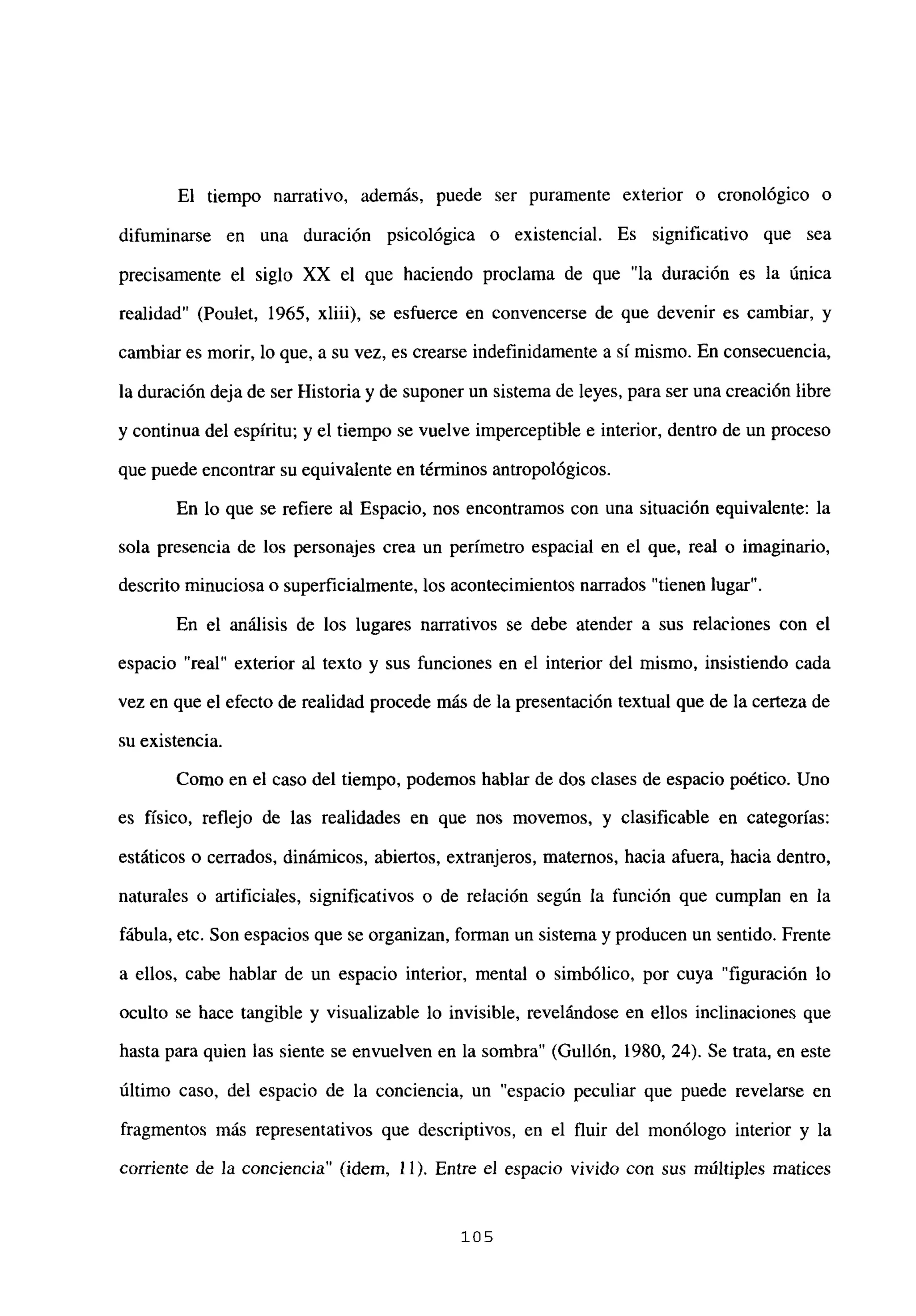 El tiempo narrativo, además, puede ser puramente exterior o cronológico o
difuminarse en una duración psicológica o existencial. Es significativo que sea
precisamente el siglo XX el que haciendo proclama de que “la duración es la única
realidad” (Poulet, 1965, xliii), se esfuerce en convencerse de que devenir es cambiar, y
cambiar es morir, lo que, a su vez, es crearse indefinidamente a si mismo. En consecuencia,
la duración deja de ser Historia y de suponer un sistema de leyes, para ser una creación libre
y continua del espíritu; y el tiempo se vuelve imperceptible e interior, dentro de un proceso
que puede encontrar su equivalente en términos antropológicos.
En lo que se refiere al Espacio, nos encontramos con una situación equivalente: la
sola presencia de los personajes crea un perímetro espacial en el que, real o imaginario,
descrito minuciosa o superficialmente, los acontecimientos narrados “tienen lugar”.
En el análisis de los lugares narrativos se debe atender a sus relaciones con el
espacio “real” exterior al texto y sus funciones en el interior del mismo, insistiendo cada
vez en que el efecto de realidad procede más de la presentación textual que de la certeza de
su existencia.
Como en el caso del tiempo, podemos hablar de dos clases de espacio poético. Uno
es físico, reflejo de las realidades en que nos movemos, y clasificable en categorías:
estáticos o cerrados, dinámicos, abiertos, extranjeros, maternos, hacia afuera, hacia dentro,
naturales o artificiales, significativos o de relación según la función que cumplan en la
fábula, etc. Son espacios que se organizan, forman un sistema y producen un sentido. Frente
a ellos, cabe hablar de un espacio interior, mental o simbólico, por cuya “figuración lo
oculto se hace tangible y visualizable lo invisible, revelándose en ellos inclinaciones que
hasta para quien las siente se envuelven en la sombra” (Gullón, 1980, 24). Se trata, en este
último caso, del espacio de la conciencia, un “espacio peculiar que puede revelarse en
fragmentos más representativos que descriptivos, en el fluir del monólogo interior y la
corriente de la conciencia” (idem, 11). Entre el espacio vivido con sus múltiples matices
105
 