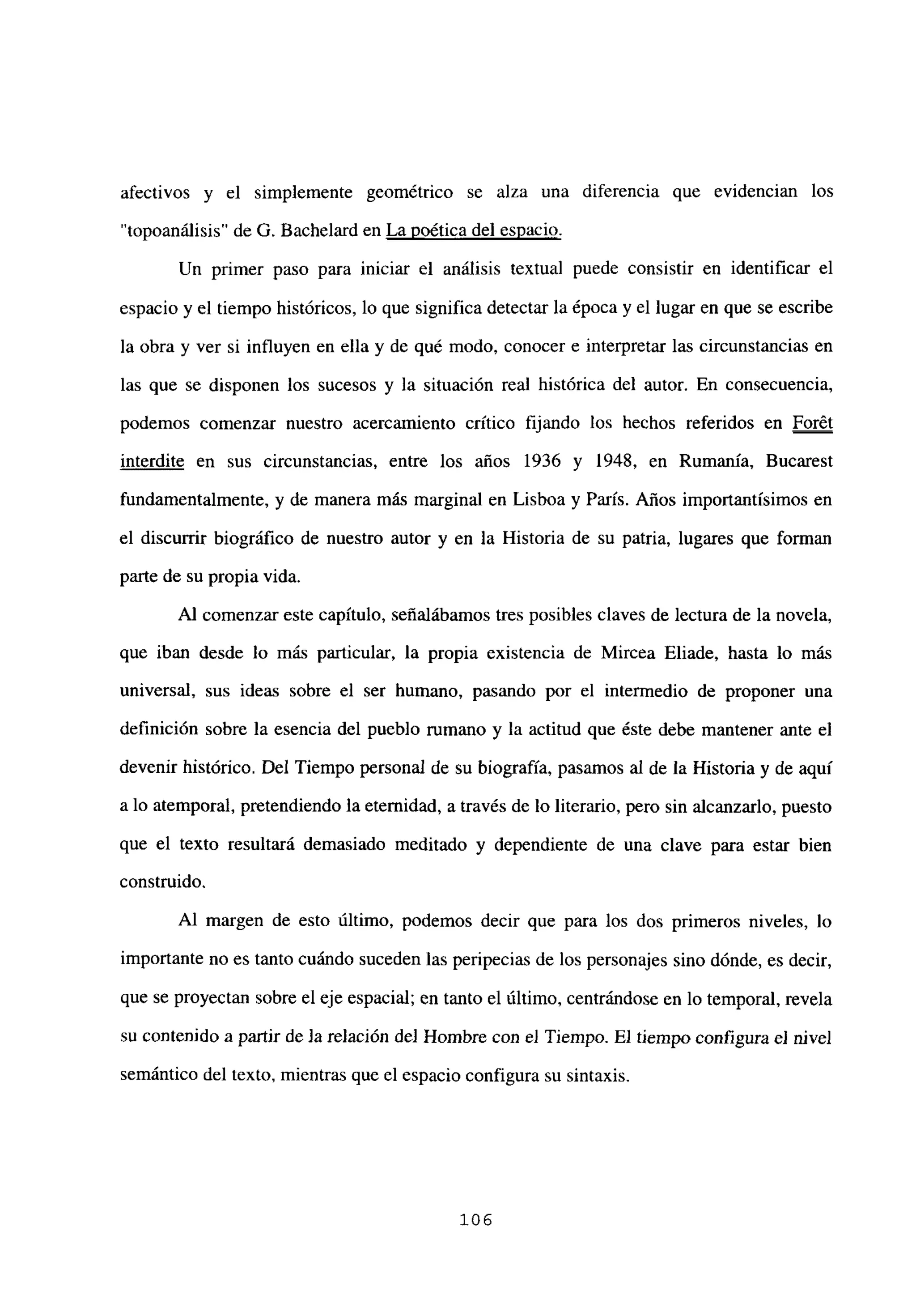 afectivos y el simplemente geométrico se alza una diferencia que evidencian los
“topoanálisis” de G. Bachelard en La poética del espacio
.
Un primer paso para iniciar el análisis textual puede consistir en identificar el
espacio y el tiempo históricos, lo que significa detectar la época y el lugar en que se escribe
la obra y ver si influyen en ella y de qué modo, conocer e interpretar las circunstancias en
las que se disponen los sucesos y la situación real histórica del autor. En consecuencia,
podemos comenzar nuestro acercamiento crítico fijando los hechos referidos en Forét
interdite en sus circunstancias, entre los años 1936 y 1948, en Rumania, Bucarest
fundamentalmente, y de manera más marginal en Lisboa y París. Años importantísimos en
el discurrir biográfico de nuestro autor y en la Historia de su patria, lugares que forman
parte de su propia vida.
Al comenzar este capítulo, señalábamos tres posibles claves de lectura de la novela,
que iban desde lo más particular, la propia existencia de Mircea Eliade, hasta lo más
universal, sus ideas sobre el ser humano, pasando por el intermedio de proponer una
definición sobre la esencia del pueblo rumano y la actitud que éste debe mantener ante el
devenir histórico. Del Tiempo personal de su biografía, pasamos al de la Historia y de aquí
a lo atemporal, pretendiendo la eternidad, a través de lo literario, pero sin alcanzarlo, puesto
que el texto resultará demasiado meditado y dependiente de una clave para estar bien
construido.
Al margen de esto último, podemos decir que para los dos primeros niveles, lo
importante no es tanto cuándo suceden las peripecias de los personajes sino dónde, es decir,
que se proyectan sobre el eje espacial; en tanto el último, centrándose en lo temporal, revela
su contenido a partir de Ja relación del Hombre con el Tiempo. El tiempo configura el nivel
semántico del texto, mientras que el espacio configura su sintaxis.
106
 