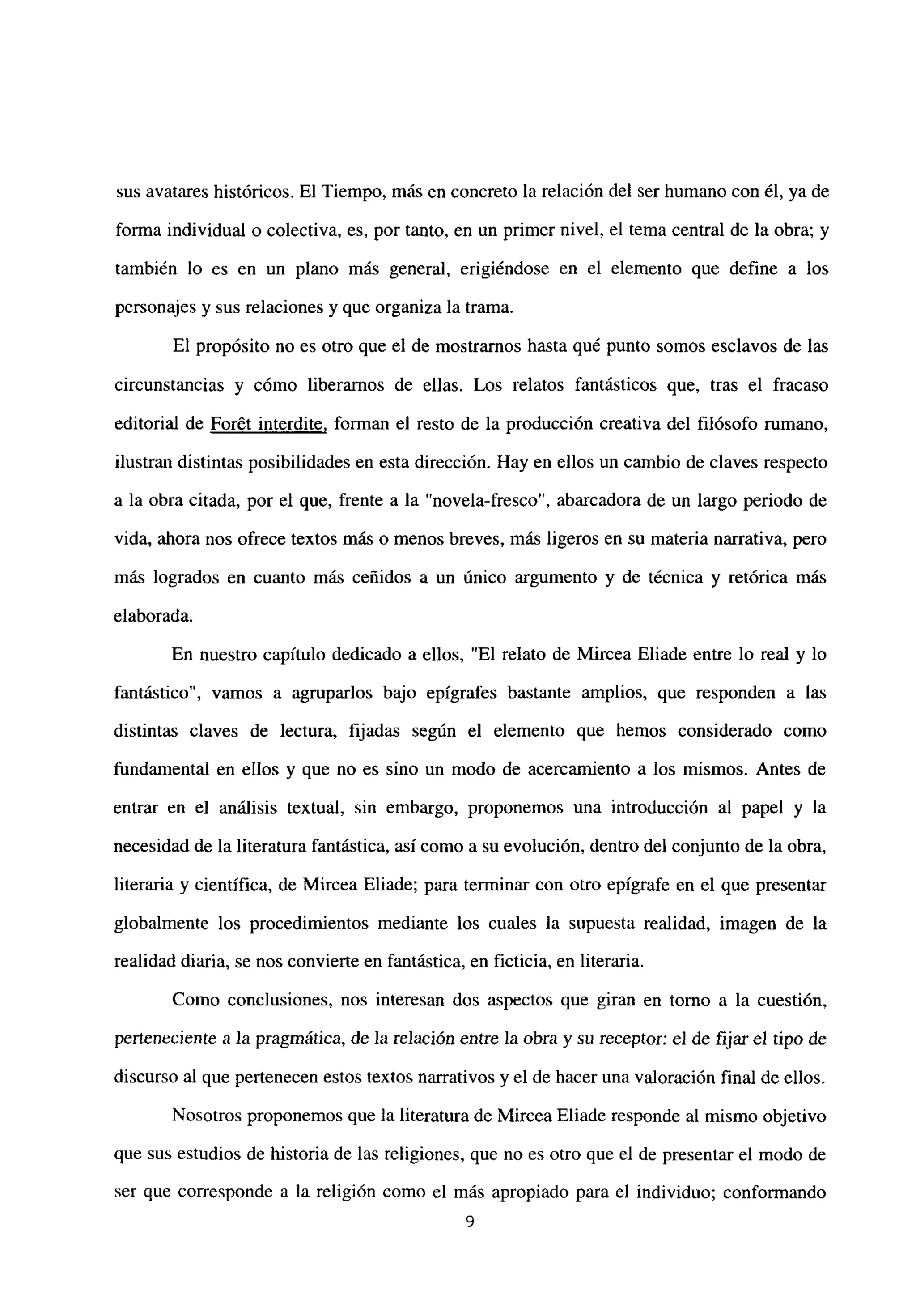 sus avatares históricos. El Tiempo, más en concreto la relación del ser humano con él, ya de
forma individual o colectiva, es, por tanto, en un primer nivel, el tema central de la obra; y
también lo es en un plano más general, erigiéndose en el elemento que define a los
personajes y sus relaciones y que organiza la trama.
El propósito no es otro que el de mostramos hasta qué punto somos esclavos de las
circunstancias y cómo liberamos de ellas. Los relatos fantásticos que, tras el fracaso
editorial de For6t interdite, forman el resto de la producción creativa del filósofo rumano,
ilustran distintas posibilidades en esta dirección. Hay en ellos un cambio de claves respecto
a la obra citada, por el que, frente a la “novela-fresco”, abarcadora de un largo periodo de
vida, ahora nos ofrece textos más o menos breves, más ligeros en su materia narrativa, pero
mas logrados en cuanto más ceñidos a un único argumento y de técnica y retórica más
elaborada.
En nuestro capítulo dedicado a ellos, “El relato de Mircea Eliade entre lo real y lo
fantástico”, vamos a agruparlos bajo epígrafes bastante amplios, que responden a las
distintas claves de lectura, fijadas según el elemento que hemos considerado como
fundamental en ellos y que no es sino un modo de acercamiento a los mismos. Antes de
entrar en el análisis textual, sin embargo, proponemos una introducción al papel y la
necesidad de la literatura fantástica, así como a su evolución, dentro del conjunto de la obra,
literaria y científica, de Mircea Eliade; para terminar con otro epígrafe en el que presentar
globalmente los procedimientos mediante los cuales la supuesta realidad, imagen de la
realidad diaria, se nos convierte en fantástica, en ficticia, en literaria.
Como conclusiones, nos interesan dos aspectos que giran en tomo a la cuestión,
perteneciente a la pragmática, de la relación entre la obra y su receptor: el de fijar el tipo de
discurso al que pertenecen estos textos narrativos y el de hacer una valoración final de ellos.
Nosotros proponemos que la literatura de Mircea Eliade responde al mismo objetivo
que sus estudios de historia de las religiones, que no es otro que el de presentar el modo de
ser que corresponde a la religión como el más apropiado para el individuo; conformando
9
 