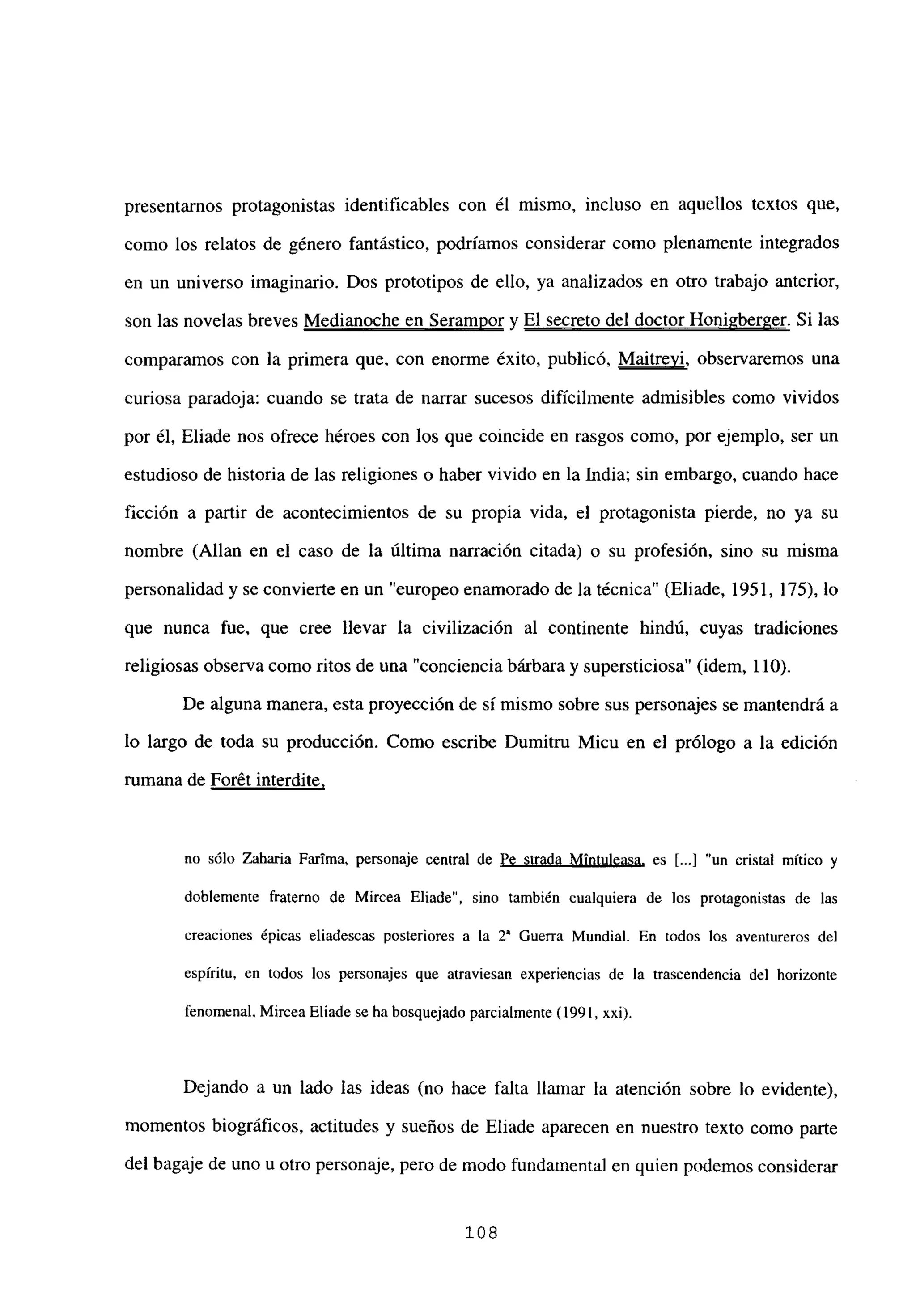 presentarnos protagonistas identificables con él mismo, incluso en aquellos textos que,
como los relatos de género fantástico, podríamos considerar como plenamente integrados
en un universo imaginario. Dos prototipos de ello, ya analizados en otro trabajo anterior,
son las novelas breves Medianoche en Serampor y El secreto del doctor Honi2berger. Si las
comparamos con la primera que, con enorme éxito, publicó, Maitreyi, observaremos una
curiosa paradoja: cuando se trata de narrar sucesos difícilmente admisibles como vividos
por él, Eliade nos ofrece héroes con los que coincide en rasgos como, por ejemplo, ser un
estudioso de historia de las religiones o haber vivido en la India; sin embargo, cuando hace
ficción a partir de acontecimientos de su propia vida, el protagonista pierde, no ya su
nombre (Alían en el caso de la última narración citada) o su profesión, sino su misma
personalidad y se convierte en un “europeo enamorado de la técnica” (Eliade, 1951, 175), lo
que nunca fue, que cree llevar la civilización al continente hindú, cuyas tradiciones
religiosas observa como ritos de una “conciencia bárbara y supersticiosa” (idem, 110).
De alguna manera, esta proyección de sí mismo sobre sus personajes se mantendrá a
lo largo de toda su producción. Como escribe Dumitru Micu en el prólogo a la edición
rumana de Forét interdite
,
no sólo Zaharia Farima, personaje central de Fe strada Mintuleasa, es [...]“un cristal mítico y
doblemente fraterno de Mircea Eliade”, sino también cualquiera de los protagonistas de las
creaciones épicas eliadescas posteriores a la 2’ Guerra Mundial. En todos los aventureros del
espíritu, en todos los personajes que atraviesan experiencias de la trascendencia del horizonte
fenomenal, Mircea Eliade se ha bosquejado parcialmente (1991, xxi).
Dejando a un lado las ideas (no hace falta llamar la atención sobre lo evidente),
momentos biográficos, actitudes y sueños de Eliade aparecen en nuestro texto como parte
del bagaje de uno u otro personaje, pero de modo fundamental en quien podemos considerar
‘os
 