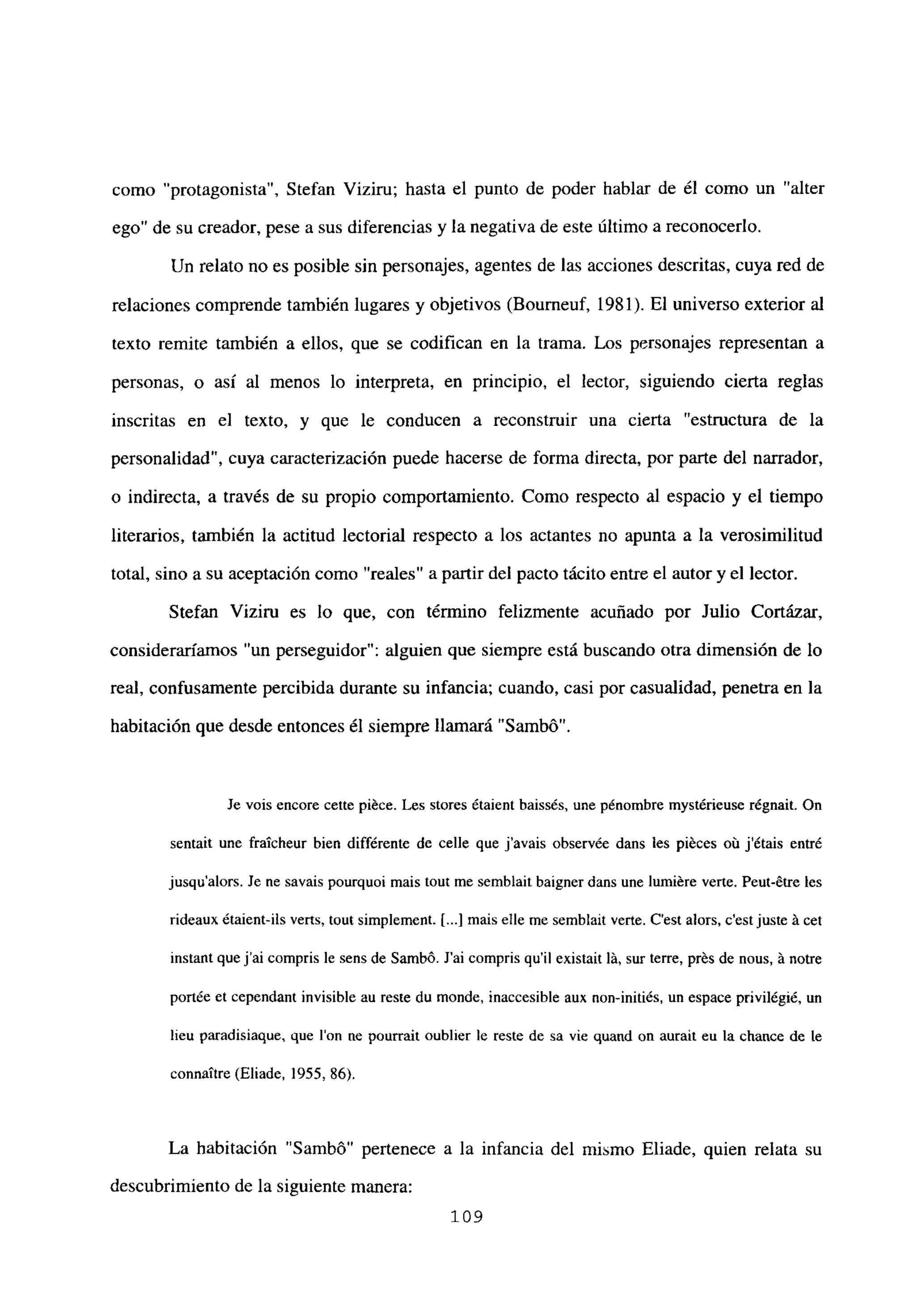como “protagonista”, Stefan Viziru; hasta el punto de poder hablar de él como un “alter
ego” de su creador, pese a sus diferencias y la negativa de este último a reconocerlo.
Un relato no es posible sin personajes, agentes de las acciones descritas, cuya red de
relaciones comprende también lugares y objetivos (Bourneuf, 1981). El universo exterior al
texto remite también a ellos, que se codifican en la trama. Los personajes representan a
personas, o así al menos lo interpreta, en principio, el lector, siguiendo cierta reglas
inscritas en el texto, y que le conducen a reconstruir una cierta “estructura de la
personalidad”, cuya caracterización puede hacerse de forma directa, por parte del narrador,
o indirecta, a través de su propio comportamiento. Como respecto al espacio y el tiempo
literarios, también la actitud lectorial respecto a los actantes no apunta a la verosimilitud
total, sino a su aceptación como “reales” a partir del pacto tácito entre el autor y el lector.
Stefan Viziru es lo que, con término felizmente acuñado por Julio Cortázar,
consideraríamos “un perseguidor”: alguien que siempre está buscando otra dimensión de lo
real, confusamente percibida durante su infancia; cuando, casi por casualidad, penetra en la
habitación que desde entonces él siempre llamará “Sambó”.
Je vois encore cette piéce. Les stores étaient baissés, une pénombre mystérieuse régnait. On
sentait une fraicheur bien différente de celle que j’avais observée dans les piéces oit jétais entré
jusqu’alors. Je nc savais pourquoi mais tout me semblait baigner dans une lumiére verte. Peut-étre les
rideaux étaient-ils verts, tout simplement. [.1 mais elle me semblait verte. C’est alors, c’est juste á cet
instant quej’ai compris le sens de Sambó. J’ai compris quil existait lá, sur terre, prés de nous, á notre
portée et cependant invisible au reste du monde, inaccesible aux non-initiés. un espace privilégié. un
lieu paradisiaque, que Ion ne pourrait oublier le reste de sa vie quand on aurait eu la chance de le
connaitre (Eliade. 1955, 86).
La habitación “Sambó” pertenece a la infancia del mismo Eliade, quien relata su
descubrimiento de la siguiente manera:
109
 